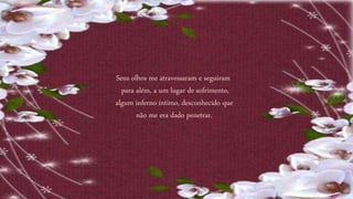 Seus olhos me atravessaram e seguiram
para além, a um lugar de sofrimento,
algum inferno íntimo, desconhecido que
não me era dado penetrar.
 