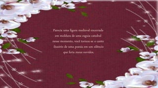 Parecia uma figura medieval encerrada
em moldura de uma esguia catedral
nesse momento, você tornou-se o canto
ilusório de uma poesia em um silêncio
que feria meus ouvidos.
 