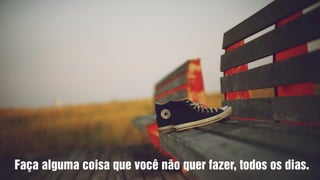Faça alguma coisa que você não quer fazer, todos os dias.
 