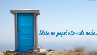 Ideia no papel não vale nada.
 