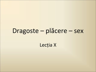 Dragoste – plăcere – sex
Lecţia X

 