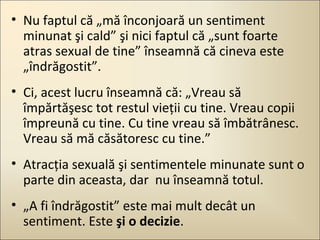 • Nu faptul că „mă înconjoară un sentiment
minunat şi cald” şi nici faptul că „sunt foarte
atras sexual de tine” înseamnă că cineva este
„îndrăgostit”.
• Ci, acest lucru înseamnă că: „Vreau să
împărtăşesc tot restul vieţii cu tine. Vreau copii
împreună cu tine. Cu tine vreau să îmbătrânesc.
Vreau să mă căsătoresc cu tine.”
• Atracţia sexuală şi sentimentele minunate sunt o
parte din aceasta, dar nu înseamnă totul.
• „A fi îndrăgostit” este mai mult decât un
sentiment. Este şi o decizie.

 