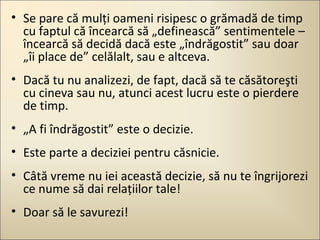 • Se pare că mulţi oameni risipesc o grămadă de timp
cu faptul că încearcă să „definească” sentimentele –
încearcă să decidă dacă este „îndrăgostit” sau doar
„îi place de” celălalt, sau e altceva.
• Dacă tu nu analizezi, de fapt, dacă să te căsătoreşti
cu cineva sau nu, atunci acest lucru este o pierdere
de timp.
• „A fi îndrăgostit” este o decizie.
• Este parte a deciziei pentru căsnicie.
• Câtă vreme nu iei această decizie, să nu te îngrijorezi
ce nume să dai relaţiilor tale!
• Doar să le savurezi!

 