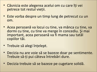 • Căsnicia este alegerea acelui om cu care îţi vei
petrece tot restul vieţii.
• Este vorba despre un timp lung de petrecut cu un
om.
• Acea persoană va locui cu tine, va mânca cu tine, va
dormi cu tine, cu tine va merge în concediu. Şi mai
important, acea persoană va fi mama sau tatăl
copiilor tăi.
• Trebuie să alegi înţelept.
• Decizia nu are voie să se bazeze doar pe sentimente.
Trebuie să-ţi pui câteva întrebări dure.
• Decizia trebuie să se bazeze pe cugetare solidă.

 
