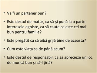 • Va fi un partener bun?
• Este destul de matur, ca să-şi pună la o parte
interesele egoiste, ca să caute ce este cel mai
bun pentru familie?
• Este pregătit ca să aibă grijă bine de aceasta?
• Cum este viaţa sa de până acum?
• Este destul de responsabil, ca să aprecieze un loc
de muncă bun şi să-l ţină?

 
