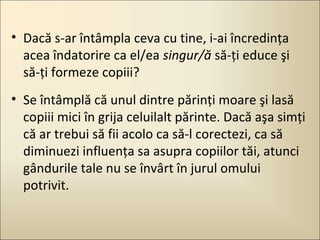• Dacă s-ar întâmpla ceva cu tine, i-ai încredinţa
acea îndatorire ca el/ea singur/ă să-ţi educe şi
să-ţi formeze copiii?
• Se întâmplă că unul dintre părinţi moare şi lasă
copiii mici în grija celuilalt părinte. Dacă aşa simţi
că ar trebui să fii acolo ca să-l corectezi, ca să
diminuezi influenţa sa asupra copiilor tăi, atunci
gândurile tale nu se învârt în jurul omului
potrivit.

 