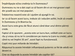 Împărtăşeşte el/ea credinţa ta în Dumnezeu?
Dumnezeu nu ne-a dat copii ca să facem din ei cei mai grozavi copii
din şcoală sau cei mai populari.
Îndatorirea noastră este să-i ajutăm să ajungă în rai.
Iar ca să facem acest lucru, trebuie să-i educăm astfel, încât să creadă
în Dumnezeu şi în Biserica Sa.
Acest lucru este greu de făcut atunci când doar unul dintre părinţi
crede.
Faptul că le spunem: „acesta este un lucru bun, celălalt este un lucru
rău şi vreau să nu iei în considerare pe mama ta (care nu crede), până
când nu vei împlini 35 ani”, acest fapt nu funcţionează.
Copiii mici pun miliarde de întrebări.
Răspunsul la aceste întrebări influenţează puternic ce fel de adulţi vor
deveni ei.
Cine va răspunde la aceste întrebări ale copiilor tăi?

 