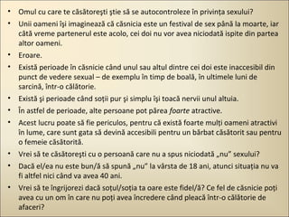 • Omul cu care te căsătoreşti ştie să se autocontroleze în privinţa sexului?
• Unii oameni îşi imaginează că căsnicia este un festival de sex până la moarte, iar
câtă vreme partenerul este acolo, cei doi nu vor avea niciodată ispite din partea
altor oameni.
• Eroare.
• Există perioade în căsnicie când unul sau altul dintre cei doi este inaccesibil din
punct de vedere sexual – de exemplu în timp de boală, în ultimele luni de
sarcină, într-o călătorie.
• Există şi perioade când soţii pur şi simplu îşi toacă nervii unul altuia.
• În astfel de perioade, alte persoane pot părea foarte atractive.
• Acest lucru poate să fie periculos, pentru că există foarte mulţi oameni atractivi
în lume, care sunt gata să devină accesibili pentru un bărbat căsătorit sau pentru
o femeie căsătorită.
• Vrei să te căsătoreşti cu o persoană care nu a spus niciodată „nu” sexului?
• Dacă el/ea nu este bun/ă să spună „nu” la vârsta de 18 ani, atunci situaţia nu va
fi altfel nici când va avea 40 ani.
• Vrei să te îngrijorezi dacă soţul/soţia ta oare este fidel/ă? Ce fel de căsnicie poţi
avea cu un om în care nu poţi avea încredere când pleacă într-o călătorie de
afaceri?

 