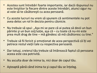 • Acestea sunt întrebări foarte importante, iar dacă răspunsul nu
este liniştitor la fiecare dintre aceste întrebări, atunci sigur nu
ai voie să te căsătoreşti cu acea persoană.
• Cu aceste lucruri nu vrem să spunem că sentimentele nu pot
avea deloc un rol în decizia pentru căsnicie.
• Nu trebuie să spui: „Aşa mi se pare că ai putea să devii un bun
părinte şi un bun soţ/soţie, aşa că – cu toate că nu-mi este
prea mult drag de tine – mă gândesc să mă căsătoresc cu tine.”
• Trebuie să fii fericit şi emoţionat de acea perspectivă că îţi vei
petrece restul vieţii tale cu respectiva persoană.
• Dar totuşi, creierul tău trebuie să întărească faptul că persoana
aceea este cea potrivită.
• Nu asculta doar de inima ta, nici doar de capul tău.
• Aşteaptă până când inima ta şi capul tău se înţeleg.

 