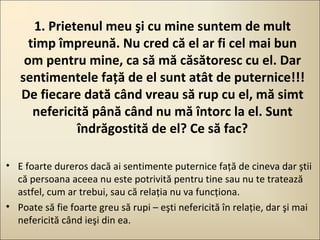 1. Prietenul meu şi cu mine suntem de mult
timp împreună. Nu cred că el ar fi cel mai bun
om pentru mine, ca să mă căsătoresc cu el. Dar
sentimentele faţă de el sunt atât de puternice!!!
De fiecare dată când vreau să rup cu el, mă simt
nefericită până când nu mă întorc la el. Sunt
îndrăgostită de el? Ce să fac?
• E foarte dureros dacă ai sentimente puternice faţă de cineva dar ştii
că persoana aceea nu este potrivită pentru tine sau nu te tratează
astfel, cum ar trebui, sau că relaţia nu va funcţiona.
• Poate să fie foarte greu să rupi – eşti nefericită în relaţie, dar şi mai
nefericită când ieşi din ea.

 
