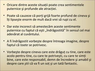 • Oricare dintre aceste situaţii poate crea sentimentele
puternice şi profunde ale atracţiei.
• Poate să cauzeze că porţi grijă foarte profund de cineva şi
îţi lipseşte enorm de mult dacă vrei să rupi cu el.
• Dar este incorect să amestecăm aceste sentimente
puternice cu faptul că eşti „îndrăgostită” în sensul cel mai
adevărat al cuvântului.
• A fi îndrăgostit vorbeşte despre întreaga imagine, despre
faptul că toate se potrivesc.
• Vorbeşte despre cineva care este drăguţ cu tine, care este
acolo pentru tine, cu care te potriveşti, cu care te simţi
bine, care este responsabil, demn de încredere şi amabil şi
despre care ştii că va fi un soţ şi un tată fantastic.

 