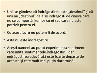 • Unii se gândesc că îndrăgostirea este „destinul” şi că
unii au „destinul” de a se îndrăgosti de cineva care
nu se comportă frumos cu ei sau care nu este
potrivit pentru ei.
• Cu acest lucru nu putem fi de acord.
• Asta nu este îndrăgostire.
• Aceşti oameni au putut experimenta sentimente
care imită sentimentele îndrăgostirii, dar
îndrăgostirea adevărată este foarte departe de
aceasta şi este mult mai puţin dureroasă.

 