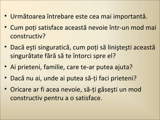 • Următoarea întrebare este cea mai importantă.
• Cum poţi satisface această nevoie într-un mod mai
constructiv?
• Dacă eşti singuratică, cum poţi să linişteşti această
singurătate fără să te întorci spre el?
• Ai prieteni, familie, care te-ar putea ajuta?
• Dacă nu ai, unde ai putea să-ţi faci prieteni?
• Oricare ar fi acea nevoie, să-ţi găseşti un mod
constructiv pentru a o satisface.

 