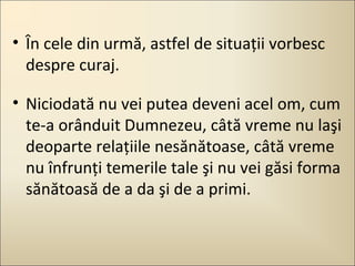 • În cele din urmă, astfel de situaţii vorbesc
despre curaj.
• Niciodată nu vei putea deveni acel om, cum
te-a orânduit Dumnezeu, câtă vreme nu laşi
deoparte relaţiile nesănătoase, câtă vreme
nu înfrunţi temerile tale şi nu vei găsi forma
sănătoasă de a da şi de a primi.

 