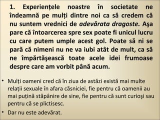 1. Experienţele noastre în societate ne
îndeamnă pe mulţi dintre noi ca să credem că
nu suntem vrednici de adevărata dragoste. Aşa
pare că întoarcerea spre sex poate fi unicul lucru
cu care putem umple acest gol. Poate să ni se
pară că nimeni nu ne va iubi atât de mult, ca să
ne împărtăşească toate acele idei frumoase
despre care am vorbit până acum.
• Mulţi oameni cred că în ziua de astăzi există mai multe
relaţii sexuale în afara căsniciei, fie pentru că oamenii au
mai puţină stăpânire de sine, fie pentru că sunt curioşi sau
pentru că se plictisesc.
• Dar nu este adevărat.

 