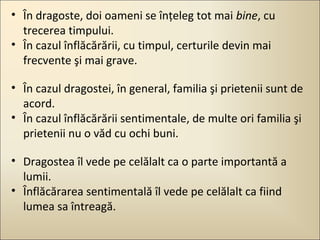 • În dragoste, doi oameni se înţeleg tot mai bine, cu
trecerea timpului.
• În cazul înflăcărării, cu timpul, certurile devin mai
frecvente şi mai grave.
• În cazul dragostei, în general, familia şi prietenii sunt de
acord.
• În cazul înflăcărării sentimentale, de multe ori familia şi
prietenii nu o văd cu ochi buni.
• Dragostea îl vede pe celălalt ca o parte importantă a
lumii.
• Înflăcărarea sentimentală îl vede pe celălalt ca fiind
lumea sa întreagă.

 
