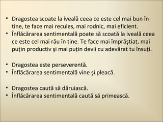 • Dragostea scoate la iveală ceea ce este cel mai bun în
tine, te face mai recules, mai rodnic, mai eficient.
• Înflăcărarea sentimentală poate să scoată la iveală ceea
ce este cel mai rău în tine. Te face mai împrăştiat, mai
puţin productiv şi mai puţin devii cu adevărat tu însuţi.
• Dragostea este perseverentă.
• Înflăcărarea sentimentală vine şi pleacă.
• Dragostea caută să dăruiască.
• Înflăcărarea sentimentală caută să primească.

 