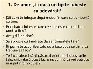 1. De unde ştii dacă un tip te iubeşte
cu adevărat?
• Ştii cum te iubeşte după modul în care se comportă
cu tine.
• Prioritatea lui este oare ceea ce este cel mai bun
pentru tine?
• Are grijă de tine?
• Se apropie cu tandreţe de sentimentele tale?
• Îţi permite acea libertate de a face ceea ce simţi că
trebuie să faci?
• Te încurajează să-ţi păstrezi prietenii, hobby-urile
tale, chiar dacă acest lucru înseamnă că vei petrece
mai puţin timp cu el?

 