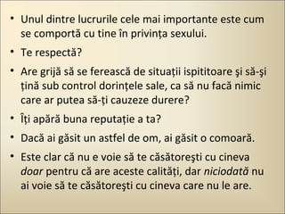 • Unul dintre lucrurile cele mai importante este cum
se comportă cu tine în privinţa sexului.
• Te respectă?
• Are grijă să se ferească de situaţii ispititoare şi să-şi
ţină sub control dorinţele sale, ca să nu facă nimic
care ar putea să-ţi cauzeze durere?
• Îţi apără buna reputaţie a ta?
• Dacă ai găsit un astfel de om, ai găsit o comoară.
• Este clar că nu e voie să te căsătoreşti cu cineva
doar pentru că are aceste calităţi, dar niciodată nu
ai voie să te căsătoreşti cu cineva care nu le are.

 