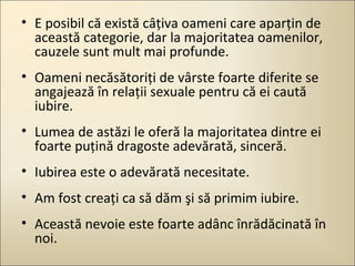 • E posibil că există câţiva oameni care aparţin de
această categorie, dar la majoritatea oamenilor,
cauzele sunt mult mai profunde.
• Oameni necăsătoriţi de vârste foarte diferite se
angajează în relaţii sexuale pentru că ei caută
iubire.
• Lumea de astăzi le oferă la majoritatea dintre ei
foarte puţină dragoste adevărată, sinceră.
• Iubirea este o adevărată necesitate.
• Am fost creaţi ca să dăm şi să primim iubire.
• Această nevoie este foarte adânc înrădăcinată în
noi.

 