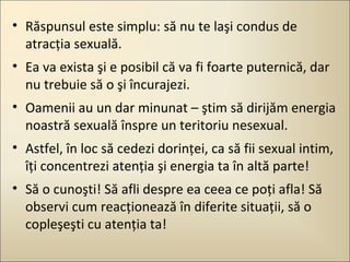 • Răspunsul este simplu: să nu te laşi condus de
atracţia sexuală.
• Ea va exista şi e posibil că va fi foarte puternică, dar
nu trebuie să o şi încurajezi.
• Oamenii au un dar minunat – ştim să dirijăm energia
noastră sexuală înspre un teritoriu nesexual.
• Astfel, în loc să cedezi dorinţei, ca să fii sexual intim,
îţi concentrezi atenţia şi energia ta în altă parte!
• Să o cunoşti! Să afli despre ea ceea ce poţi afla! Să
observi cum reacţionează în diferite situaţii, să o
copleşeşti cu atenţia ta!

 