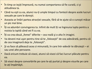 • În timp ce ieşiţi împreună, nu numai comportarea să fie curată, ci şi
atitudinea ta.
• Când nu eşti cu ea, atunci nu-ţi umple timpul cu fantezii despre acele lucruri
sexuale pe care le doreşti.
• Aceasta ar întări partea atracţiei sexuale, fără să te ajute să o cunoşti măcar
un pic mai bine.
• Îţi va adumbri convingerea ta. Infinit de mult îţi va îngreuna lupta pentru a
rezista la ispită când vei fi cu ea.
• Îţi va crea două „femei” diferite – cea reală şi o alta în imagini.
• Va deveni mai uşor pentru tine să te „foloseşti” de cea adevărată, pentru că
de cea imaginară deja te „foloseşti”.
• Şi va face să pălească acea zi minunată, în care într-adevăr te dăruieşti – ei
sau unei alte persoane.
• Dacă oricum trebuie să visezi, atunci să visezi că faci lucruri plăcute pentru
ea.
• Să visezi despre convorbirile pe care le-aţi purtat şi despre visurile pe care
le-aţi împărtăşit.

 