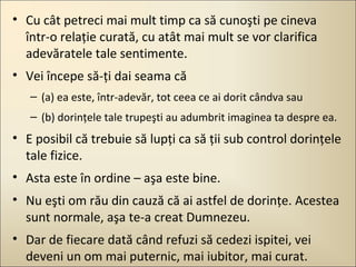 • Cu cât petreci mai mult timp ca să cunoşti pe cineva
într-o relaţie curată, cu atât mai mult se vor clarifica
adevăratele tale sentimente.
• Vei începe să-ţi dai seama că
– (a) ea este, într-adevăr, tot ceea ce ai dorit cândva sau
– (b) dorinţele tale trupeşti au adumbrit imaginea ta despre ea.

• E posibil că trebuie să lupţi ca să ţii sub control dorinţele
tale fizice.
• Asta este în ordine – aşa este bine.
• Nu eşti om rău din cauză că ai astfel de dorinţe. Acestea
sunt normale, aşa te-a creat Dumnezeu.
• Dar de fiecare dată când refuzi să cedezi ispitei, vei
deveni un om mai puternic, mai iubitor, mai curat.

 