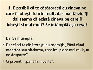 1. E posibil că te căsătoreşti cu cineva pe
care îl iubeşti foarte mult, dar mai târziu îţi
dai seama că există cineva pe care îl
iubeşti şi mai mult? Se întâmplă aşa ceva?
• Da. Se întâmplă.
• Dar când te căsătoreşti nu promiţi: „Până când
moartea sau altcineva, care îmi place mai mult, nu
ne desparte”.
• Ci promiţi: „până la moarte”.

 