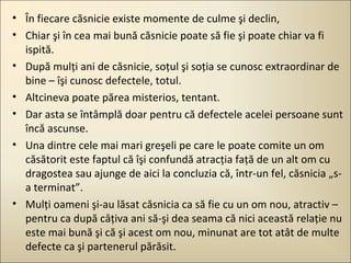 • În fiecare căsnicie existe momente de culme şi declin,
• Chiar şi în cea mai bună căsnicie poate să fie şi poate chiar va fi
ispită.
• După mulţi ani de căsnicie, soţul şi soţia se cunosc extraordinar de
bine – îşi cunosc defectele, totul.
• Altcineva poate părea misterios, tentant.
• Dar asta se întâmplă doar pentru că defectele acelei persoane sunt
încă ascunse.
• Una dintre cele mai mari greşeli pe care le poate comite un om
căsătorit este faptul că îşi confundă atracţia faţă de un alt om cu
dragostea sau ajunge de aici la concluzia că, într-un fel, căsnicia „sa terminat”.
• Mulţi oameni şi-au lăsat căsnicia ca să fie cu un om nou, atractiv –
pentru ca după câţiva ani să-şi dea seama că nici această relaţie nu
este mai bună şi că şi acest om nou, minunat are tot atât de multe
defecte ca şi partenerul părăsit.

 