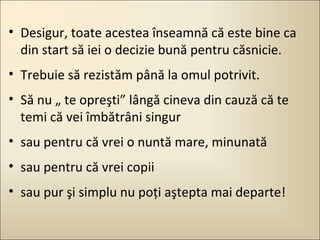 • Desigur, toate acestea înseamnă că este bine ca
din start să iei o decizie bună pentru căsnicie.
• Trebuie să rezistăm până la omul potrivit.
• Să nu „ te opreşti” lângă cineva din cauză că te
temi că vei îmbătrâni singur
• sau pentru că vrei o nuntă mare, minunată
• sau pentru că vrei copii
• sau pur şi simplu nu poţi aştepta mai departe!

 