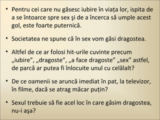 • Pentru cei care nu găsesc iubire în viaţa lor, ispita de
a se întoarce spre sex şi de a încerca să umple acest
gol, este foarte puternică.
• Societatea ne spune că în sex vom găsi dragostea.
• Altfel de ce ar folosi hit-urile cuvinte precum
„iubire”, „dragoste”, „a face dragoste” „sex” astfel,
de parcă ar putea fi înlocuite unul cu celălalt?
• De ce oamenii se aruncă imediat în pat, la televizor,
în filme, dacă se atrag măcar puţin?
• Sexul trebuie să fie acel loc în care găsim dragostea,
nu-i aşa?

 