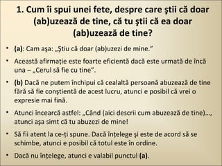 1. Cum îi spui unei fete, despre care ştii că doar
(ab)uzează de tine, că tu ştii că ea doar
(ab)uzează de tine?
• (a): Cam aşa: „Ştiu că doar (ab)uzezi de mine.”
• Această afirmaţie este foarte eficientă dacă este urmată de încă
una – „Cerul să fie cu tine”.
• (b) Dacă ne putem închipui că cealaltă persoană abuzează de tine
fără să fie conştientă de acest lucru, atunci e posibil că vrei o
expresie mai fină.
• Atunci încearcă astfel: „Când (aici descrii cum abuzează de tine)…,
atunci aşa simt că tu abuzezi de mine!
• Să fii atent la ce-ţi spune. Dacă înţelege şi este de acord să se
schimbe, atunci e posibil că totul este în ordine.
• Dacă nu înţelege, atunci e valabil punctul (a).

 