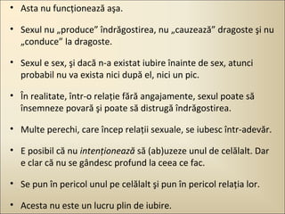 • Asta nu funcţionează aşa.
• Sexul nu „produce” îndrăgostirea, nu „cauzează” dragoste şi nu
„conduce” la dragoste.
• Sexul e sex, şi dacă n-a existat iubire înainte de sex, atunci
probabil nu va exista nici după el, nici un pic.
• În realitate, într-o relaţie fără angajamente, sexul poate să
însemneze povară şi poate să distrugă îndrăgostirea.
• Multe perechi, care încep relaţii sexuale, se iubesc într-adevăr.
• E posibil că nu intenţionează să (ab)uzeze unul de celălalt. Dar
e clar că nu se gândesc profund la ceea ce fac.
• Se pun în pericol unul pe celălalt şi pun în pericol relaţia lor.
• Acesta nu este un lucru plin de iubire.

 