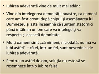 • Iubirea adevărată vine de mult mai adânc.
• Vine din înţelegerea demnităţii noastre, ca oameni
care am fost creaţi după chipul şi asemănarea lui
Dumnezeu şi asta înseamnă că suntem statornici
până întâlnim un om care va înţelege şi va
respecta şi această demnitate.
• Mulţi oameni simt „că nimeni, niciodată, nu mă va
iubi astfel” – că ei, într-un fel, sunt nevrednici de
iubirea adevărată.
• Pentru un astfel de om, soluţia nu este să se
resemneze într-o iubire falsă.

 