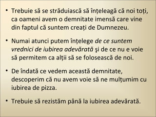 • Trebuie să se străduiască să înţeleagă că noi toţi,
ca oameni avem o demnitate imensă care vine
din faptul că suntem creaţi de Dumnezeu.
• Numai atunci putem înţelege de ce suntem
vrednici de iubirea adevărată şi de ce nu e voie
să permitem ca alţii să se folosească de noi.
• De îndată ce vedem această demnitate,
descoperim că nu avem voie să ne mulţumim cu
iubirea de pizza.
• Trebuie să rezistăm până la iubirea adevărată.

 