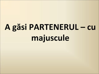 A găsi PARTENERUL – cu
majuscule

 
