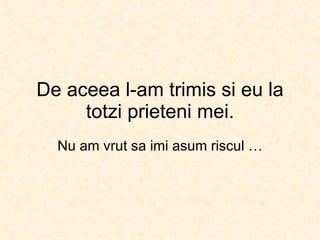 De aceea l-am trimis si eu la totzi prieteni mei. Nu am vrut sa imi asum riscul … 
