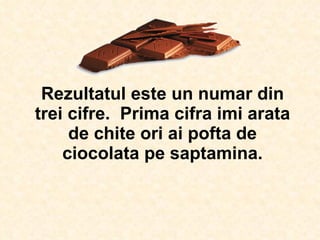 Rezultatul este un numar din trei cifre.  Prima cifra imi arata de chite ori ai pofta de ciocolata pe saptamina. 