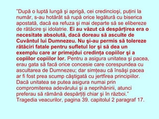 ”După o luptă lungă şi aprigă, cei credincioşi, puţini la
număr, s-au hotărât să rupă orice legătură cu biserica
apostată, dacă ea refuza şi mai departe să se elibereze
de rătăcire şi idolatrie. Ei au văzut că despărţirea era o
necesitate absolută, dacă doreau să asculte de
Cuvântul lui Dumnezeu. Nu şi-au permis să tolereze
rătăciri fatale pentru sufletul lor şi să dea un
exemplu care ar primejdui credinţa copiilor şi a
copiilor copiilor lor. Pentru a asigura unitatea şi pacea,
erau gata să facă orice concesie care corespundea cu
ascultarea de Dumnezeu; dar simţeau că însăşi pacea
ar fi fost prea scump câştigată cu jertfirea principiilor.
Dacă unitatea se putea asigura numai prin
compromiterea adevărului şi a neprihănirii, atunci
preferau să rămână despărţiţi chiar şi în război.”
Tragedia veacurilor, pagina 39. capitolul 2 paragraf 17.
 