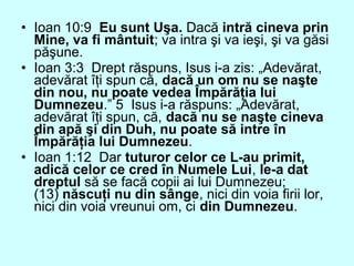 • Ioan 10:9 Eu sunt Uşa. Dacă intră cineva prin
Mine, va fi mântuit; va intra şi va ieşi, şi va găsi
păşune.
• Ioan 3:3 Drept răspuns, Isus i-a zis: „Adevărat,
adevărat îţi spun că, dacă un om nu se naşte
din nou, nu poate vedea Împărăţia lui
Dumnezeu.” 5 Isus i-a răspuns: „Adevărat,
adevărat îţi spun, că, dacă nu se naşte cineva
din apă şi din Duh, nu poate să intre în
Împărăţia lui Dumnezeu.
• Ioan 1:12 Dar tuturor celor ce L-au primit,
adică celor ce cred în Numele Lui, le-a dat
dreptul să se facă copii ai lui Dumnezeu;
(13) născuţi nu din sânge, nici din voia firii lor,
nici din voia vreunui om, ci din Dumnezeu.
 
