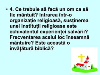• 4. Ce trebuie să facă un om ca să4. Ce trebuie să facă un om ca să
fie mântuit? Intrarea într-ofie mântuit? Intrarea într-o
organizaţie religioasă, susţinereaorganizaţie religioasă, susţinerea
unei instituţii religioase esteunei instituţii religioase este
echivalentul experienţei salvării?echivalentul experienţei salvării?
Frecventarea acelui loc înseamnăFrecventarea acelui loc înseamnă
mântuire? Este această omântuire? Este această o
învăţătură biblică?învăţătură biblică?
 