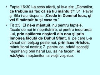 • Fapte 16:30 i-a scos afară, şi le-a zis: „Domnilor,
ce trebuie să fac ca să fiu mântuit?” 31 Pavel
şi Sila i-au răspuns: „Crede în Domnul Isus, şi
vei fi mântuit tu şi casa ta.”
• Tit 3:5 El ne-a mântuit, nu pentru faptele,
făcute de noi în neprihănire, ci pentru îndurarea
Lui, prin spălarea naşterii din nou şi prin
înnoirea făcută de Duhul Sfânt, 6 pe care L-a
vărsat din belşug peste noi, prin Isus Hristos,
mântuitorul nostru; 7 pentru ca, odată socotiţi
neprihăniţi prin harul Lui, să ne facem, în
nădejde, moştenitori ai vieţii veşnice.
 