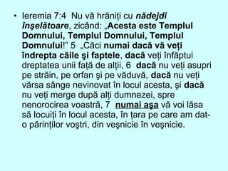 • Ieremia 7:4 Nu vă hrăniţi cu nădejdi
înşelătoare, zicând: „Acesta este Templul
Domnului, Templul Domnului, Templul
Domnului!” 5 „Căci numai dacă vă veţi
îndrepta căile şi faptele, dacă veţi înfăptui
dreptatea unii faţă de alţii, 6 dacă nu veţi asupri
pe străin, pe orfan şi pe văduvă, dacă nu veţi
vărsa sânge nevinovat în locul acesta, şi dacă
nu veţi merge după alţi dumnezei, spre
nenorocirea voastră, 7 numai aşa vă voi lăsa
să locuiţi în locul acesta, în ţara pe care am dat-
o părinţilor voştri, din veşnicie în veşnicie.
 