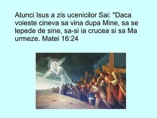 Atunci Isus a zis ucenicilor Sai: "Daca
voieste cineva sa vina dupa Mine, sa se
lepede de sine, sa-si ia crucea si sa Ma
urmeze. Matei 16:24
 