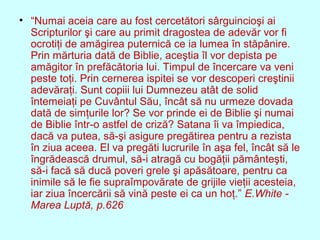 • “Numai aceia care au fost cercetători sârguincioşi ai
Scripturilor şi care au primit dragostea de adevăr vor fi
ocrotiţi de amăgirea puternică ce ia lumea în stăpânire.
Prin mărturia dată de Biblie, aceştia îl vor depista pe
amăgitor în prefăcătoria lui. Timpul de încercare va veni
peste toţi. Prin cernerea ispitei se vor descoperi creştinii
adevăraţi. Sunt copiii lui Dumnezeu atât de solid
întemeiaţi pe Cuvântul Său, încât să nu urmeze dovada
dată de simţurile lor? Se vor prinde ei de Biblie şi numai
de Biblie într-o astfel de criză? Satana îi va împiedica,
dacă va putea, să-şi asigure pregătirea pentru a rezista
în ziua aceea. El va pregăti lucrurile în aşa fel, încât să le
îngrădească drumul, să-i atragă cu bogăţii pământeşti,
să-i facă să ducă poveri grele şi apăsătoare, pentru ca
inimile să le fie supraîmpovărate de grijile vieţii acesteia,
iar ziua încercării să vină peste ei ca un hoţ.” E.White -
Marea Luptă, p.626
 