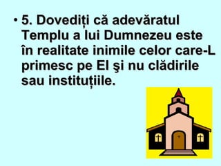 • 5. Dovediţi că adevăratul5. Dovediţi că adevăratul
Templu a lui Dumnezeu esteTemplu a lui Dumnezeu este
în realitate inimile celor care-Lîn realitate inimile celor care-L
primesc pe El şi nu clădirileprimesc pe El şi nu clădirile
sau instituţiile.sau instituţiile.
 