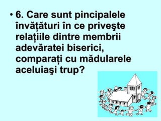 • 6. Care sunt pincipalele6. Care sunt pincipalele
învăţături în ce priveşteînvăţături în ce priveşte
relaţiile dintre membriirelaţiile dintre membrii
adevăratei biserici,adevăratei biserici,
comparaţi cu mădularelecomparaţi cu mădularele
aceluiaşi trup?aceluiaşi trup?
 