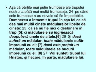• Aşa că părţile mai puţin frumoase ale trupului
nostru capătă mai multă frumuseţe, 24 pe când
cele frumoase n-au nevoie să fie împodobite.
Dumnezeu a întocmit trupul în aşa fel ca să
dea mai multă cinste mădularelor lipsite de
cinste: 25 ca să nu fie nici o desbinare în
trup [5]: ci mădularele să îngrijească
deopotrivă unele de altele.[6] 26 Şi dacă
suferă un mădular, toate mădularele sufăr
împreună cu el; [7] dacă este preţuit un
mădular, toate mădularele se bucură
împreună cu el. [8] 27 Voi sunteţi trupul lui
Hristos, şi fiecare, în parte, mădularele lui.
 