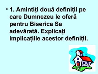 • 1. Amintiţi două definiţii pe1. Amintiţi două definiţii pe
care Dumnezeu le oferăcare Dumnezeu le oferă
pentru Biserica Sapentru Biserica Sa
adevărată. Explicaţiadevărată. Explicaţi
implicaţiile acestor definiţii.implicaţiile acestor definiţii.
 