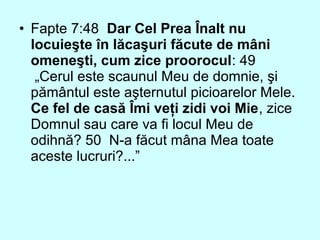 • Fapte 7:48 Dar Cel Prea Înalt nu
locuieşte în lăcaşuri făcute de mâni
omeneşti, cum zice proorocul: 49
„Cerul este scaunul Meu de domnie, şi
pământul este aşternutul picioarelor Mele.
Ce fel de casă Îmi veţi zidi voi Mie, zice
Domnul sau care va fi locul Meu de
odihnă? 50 N-a făcut mâna Mea toate
aceste lucruri?...”
 